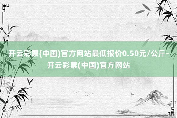 开云彩票(中国)官方网站最低报价0.50元/公斤-开云彩票(中国)官方网站