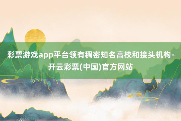 彩票游戏app平台领有稠密知名高校和接头机构-开云彩票(中国)官方网站