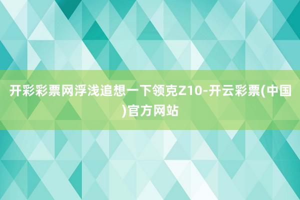 开彩彩票网浮浅追想一下领克Z10-开云彩票(中国)官方网站