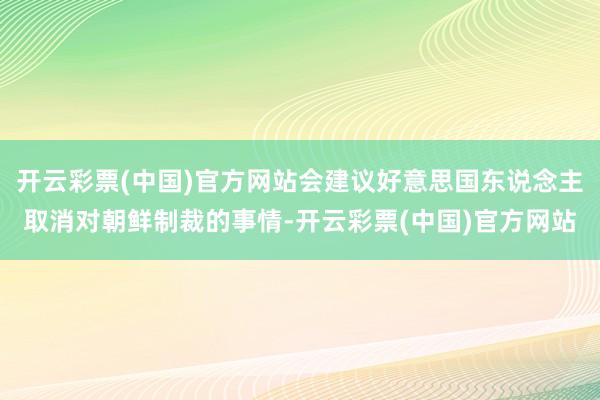 开云彩票(中国)官方网站会建议好意思国东说念主取消对朝鲜制裁的事情-开云彩票(中国)官方网站