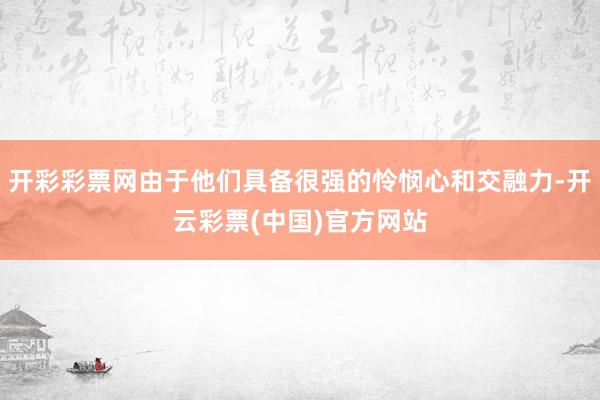 开彩彩票网由于他们具备很强的怜悯心和交融力-开云彩票(中国)官方网站