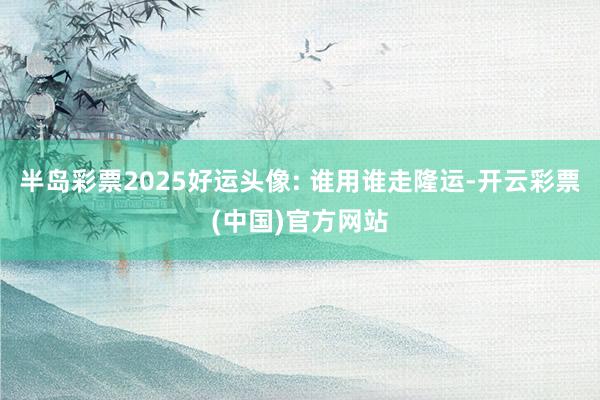 半岛彩票2025好运头像: 谁用谁走隆运-开云彩票(中国)官方网站