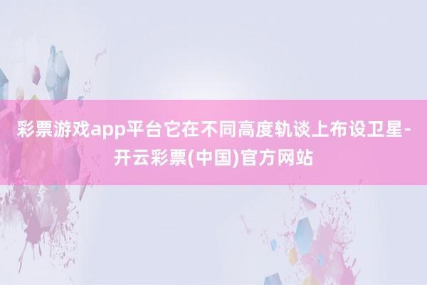 彩票游戏app平台它在不同高度轨谈上布设卫星-开云彩票(中国)官方网站