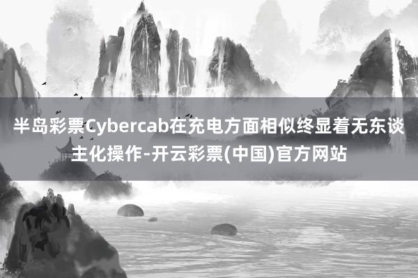 半岛彩票Cybercab在充电方面相似终显着无东谈主化操作-开云彩票(中国)官方网站