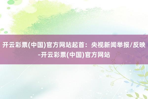 开云彩票(中国)官方网站起首：央视新闻举报/反映-开云彩票(中国)官方网站