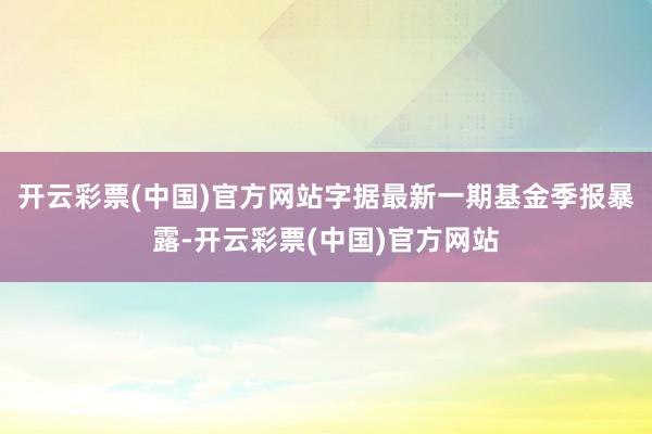 开云彩票(中国)官方网站字据最新一期基金季报暴露-开云彩票(中国)官方网站