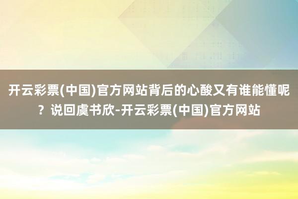 开云彩票(中国)官方网站背后的心酸又有谁能懂呢？说回虞书欣-开云彩票(中国)官方网站