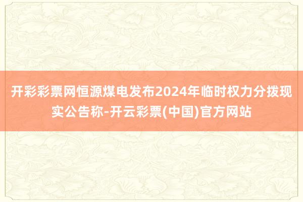 开彩彩票网恒源煤电发布2024年临时权力分拨现实公告称-开云彩票(中国)官方网站