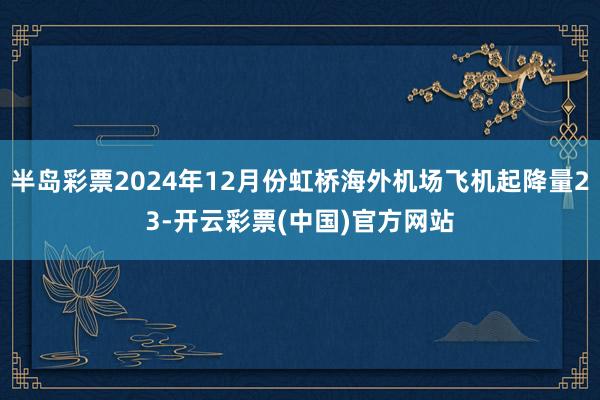 半岛彩票2024年12月份虹桥海外机场飞机起降量23-开云彩票(中国)官方网站