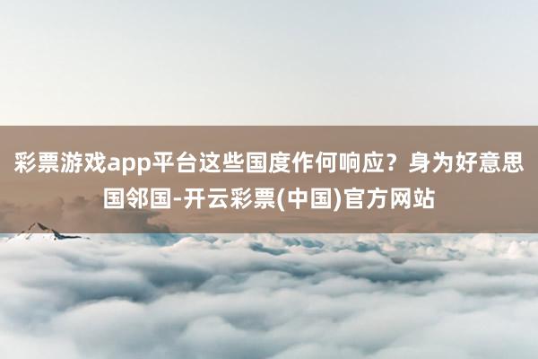 彩票游戏app平台这些国度作何响应？身为好意思国邻国-开云彩票(中国)官方网站