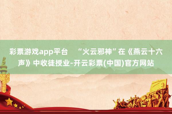 彩票游戏app平台    “火云邪神”在《燕云十六声》中收徒授业-开云彩票(中国)官方网站