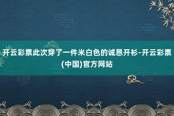 开云彩票此次穿了一件米白色的诚恳开衫-开云彩票(中国)官方网站