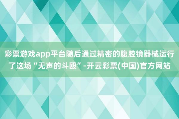 彩票游戏app平台随后通过精密的腹腔镜器械运行了这场“无声的斗殴”-开云彩票(中国)官方网站