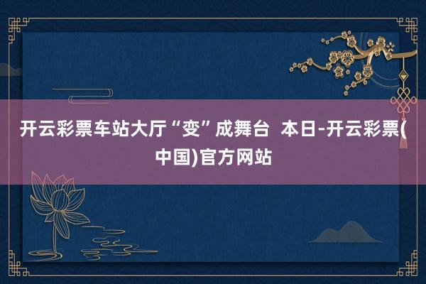 开云彩票车站大厅“变”成舞台  本日-开云彩票(中国)官方网站