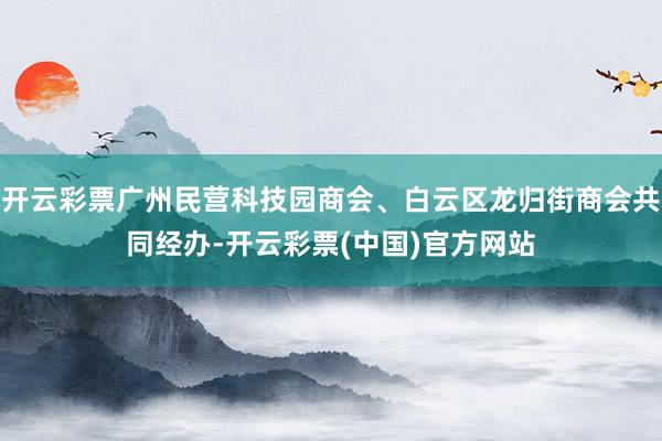 开云彩票广州民营科技园商会、白云区龙归街商会共同经办-开云彩票(中国)官方网站