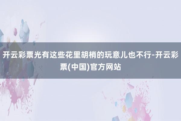 开云彩票光有这些花里胡梢的玩意儿也不行-开云彩票(中国)官方网站