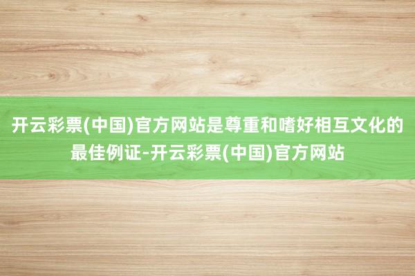 开云彩票(中国)官方网站是尊重和嗜好相互文化的最佳例证-开云彩票(中国)官方网站