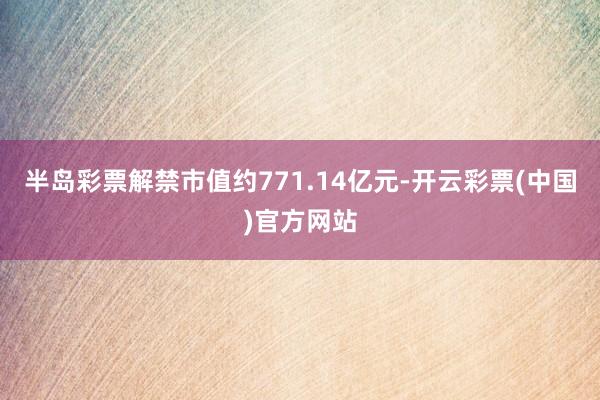 半岛彩票解禁市值约771.14亿元-开云彩票(中国)官方网站