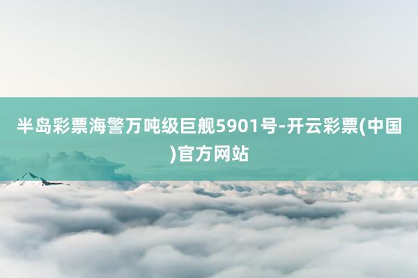 半岛彩票海警万吨级巨舰5901号-开云彩票(中国)官方网站