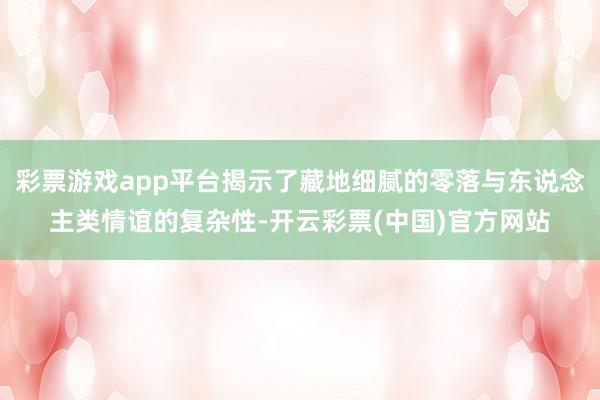 彩票游戏app平台揭示了藏地细腻的零落与东说念主类情谊的复杂性-开云彩票(中国)官方网站