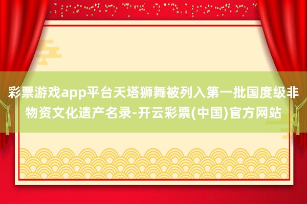 彩票游戏app平台天塔狮舞被列入第一批国度级非物资文化遗产名录-开云彩票(中国)官方网站