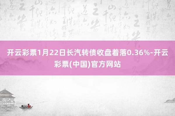 开云彩票1月22日长汽转债收盘着落0.36%-开云彩票(中国)官方网站