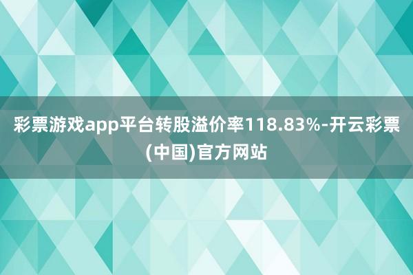 彩票游戏app平台转股溢价率118.83%-开云彩票(中国)官方网站