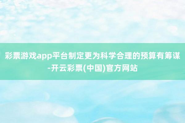 彩票游戏app平台制定更为科学合理的预算有筹谋-开云彩票(中国)官方网站