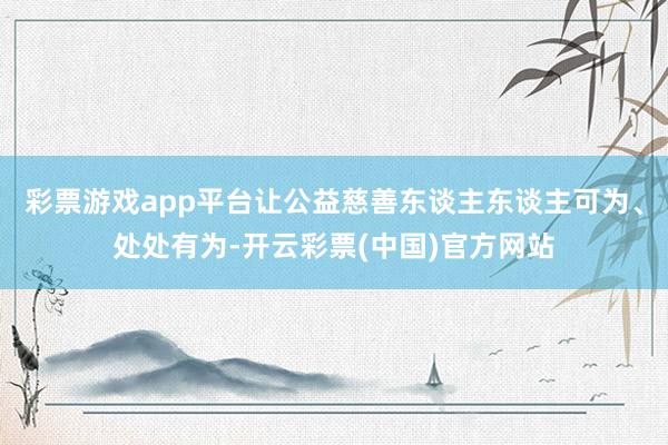 彩票游戏app平台让公益慈善东谈主东谈主可为、处处有为-开云彩票(中国)官方网站