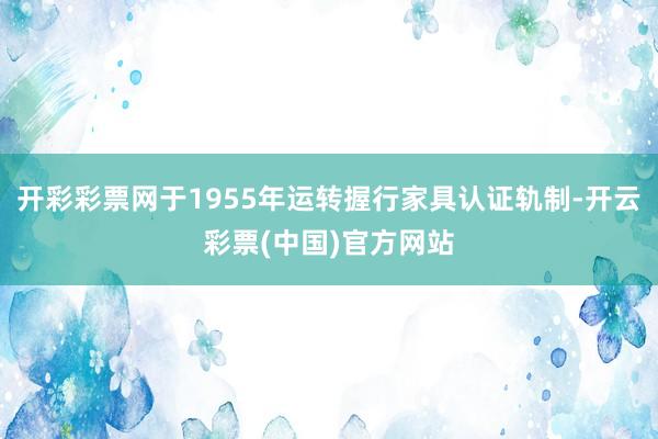 开彩彩票网于1955年运转握行家具认证轨制-开云彩票(中国)官方网站