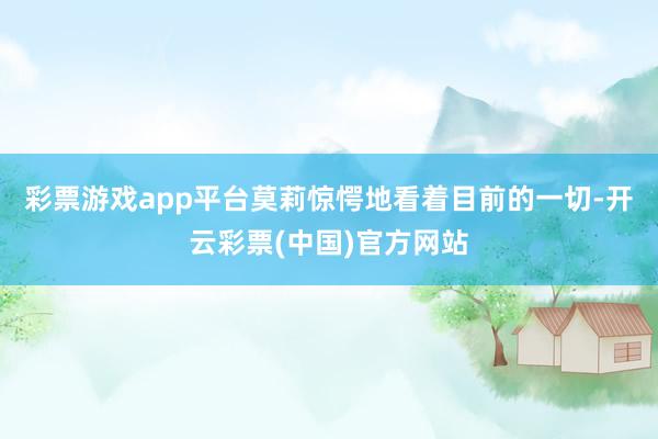 彩票游戏app平台莫莉惊愕地看着目前的一切-开云彩票(中国)官方网站