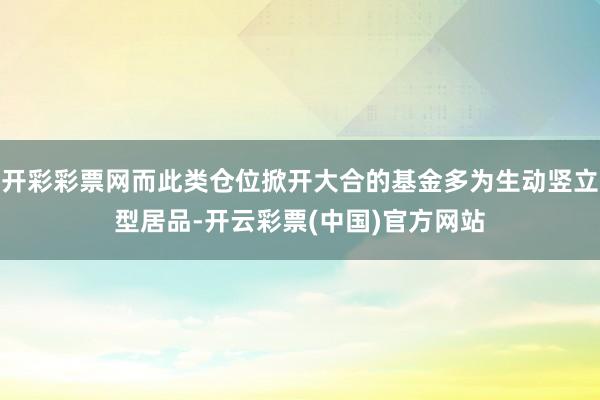 开彩彩票网而此类仓位掀开大合的基金多为生动竖立型居品-开云彩票(中国)官方网站