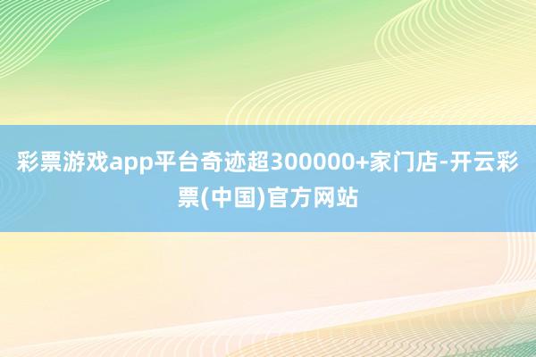 彩票游戏app平台奇迹超300000+家门店-开云彩票(中国)官方网站