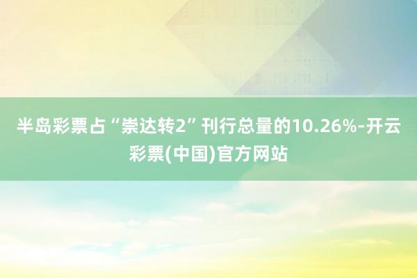 半岛彩票占“崇达转2”刊行总量的10.26%-开云彩票(中国)官方网站