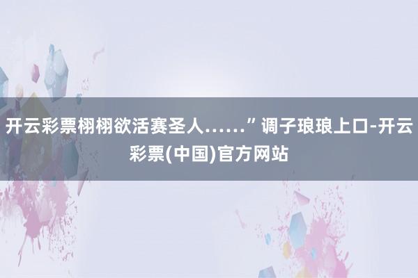 开云彩票栩栩欲活赛圣人……”调子琅琅上口-开云彩票(中国)官方网站