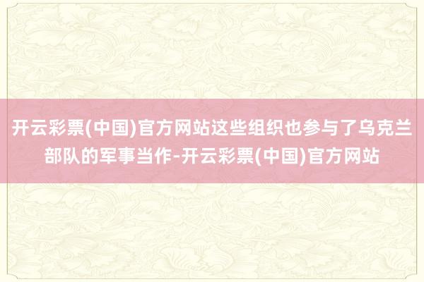 开云彩票(中国)官方网站这些组织也参与了乌克兰部队的军事当作-开云彩票(中国)官方网站