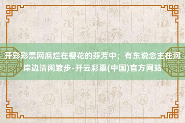 开彩彩票网腐烂在樱花的芬芳中；有东说念主在河岸边清闲踱步-开云彩票(中国)官方网站