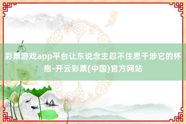 彩票游戏app平台让东说念主忍不住思干涉它的怀抱-开云彩票(中国)官方网站