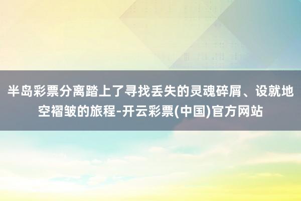 半岛彩票分离踏上了寻找丢失的灵魂碎屑、设就地空褶皱的旅程-开云彩票(中国)官方网站