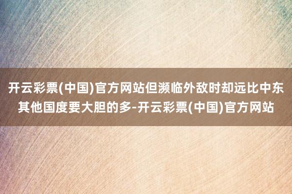 开云彩票(中国)官方网站但濒临外敌时却远比中东其他国度要大胆的多-开云彩票(中国)官方网站